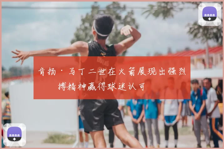 肯扬·马丁二世在火箭展现出强烈拼搏精神赢得球迷认可