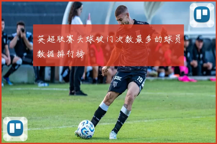 英超联赛头球破门次数最多的球员数据排行榜