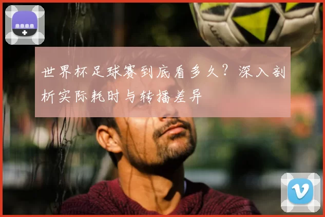 世界杯足球赛到底看多久？深入剖析实际耗时与转播差异
