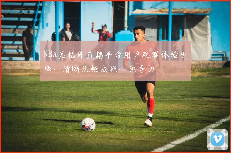 NBA无插件直播平台用户观赛体验升级,清晰流畅成核心竞争力
