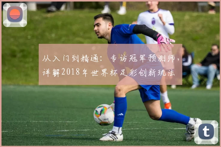 从入门到精通：专访冠军预测师，详解2018年世界杯足彩创新玩法