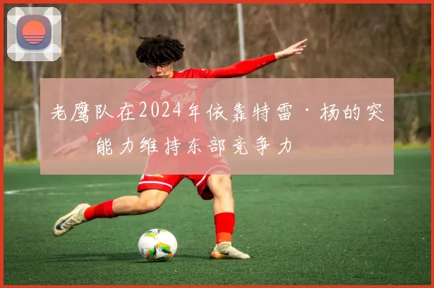 老鹰队在2024年依靠特雷·杨的突破能力维持东部竞争力