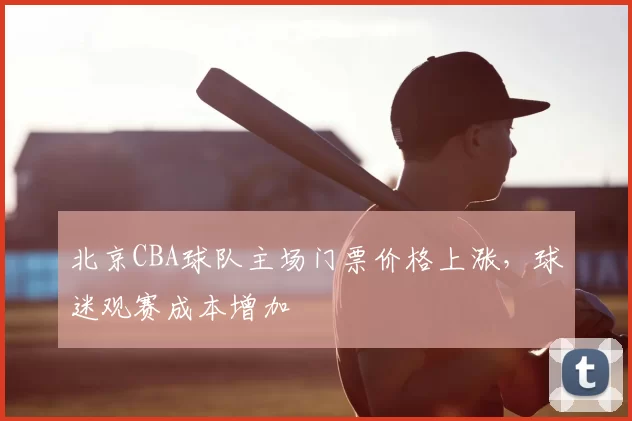 北京CBA球队主场门票价格上涨，球迷观赛成本增加