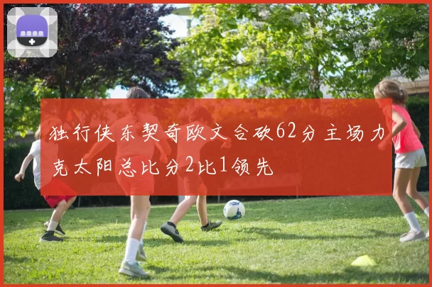独行侠东契奇欧文合砍62分主场力克太阳总比分2比1领先