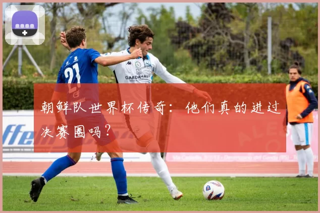 朝鲜队世界杯传奇:他们真的进过决赛圈吗?