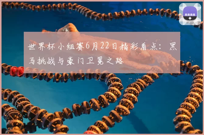 世界杯小组赛6月22日精彩看点：黑马挑战与豪门卫冕之路