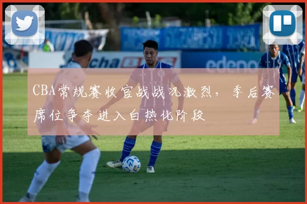 CBA常规赛收官战战况激烈，季后赛席位争夺进入白热化阶段