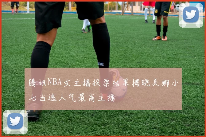腾讯NBA女主播投票结果揭晓美娜小七当选人气最高主播