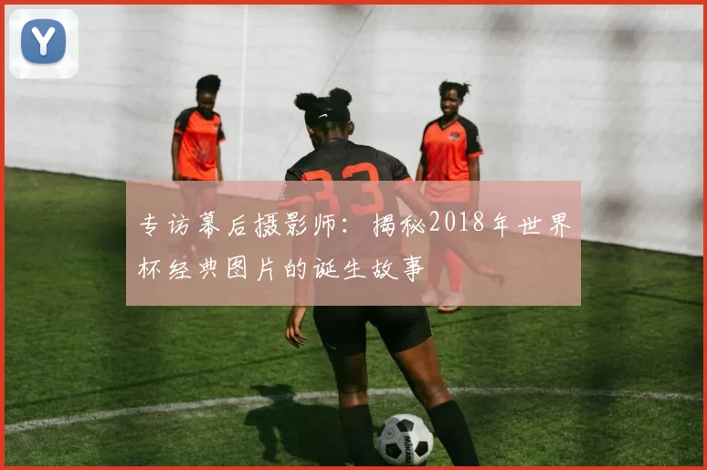 专访幕后摄影师:揭秘2018年世界杯经典图片的诞生故事