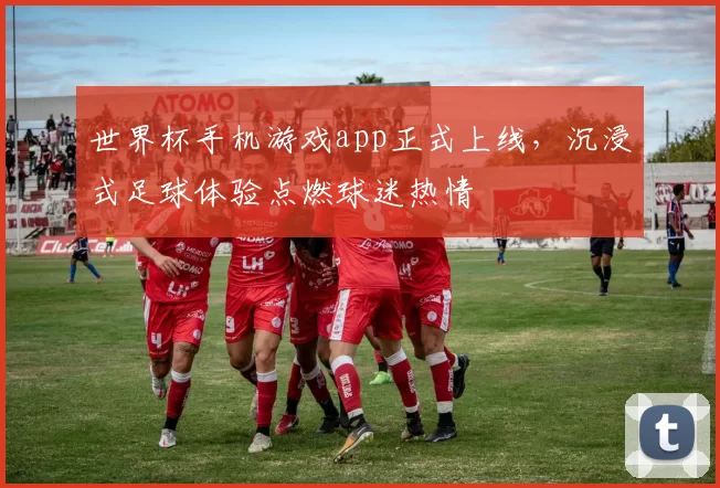 世界杯手机游戏app正式上线,沉浸式足球体验点燃球迷热情
