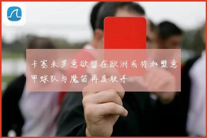 卡塞米罗意欲留在欧洲或将加盟意甲球队与魔笛再度联手
