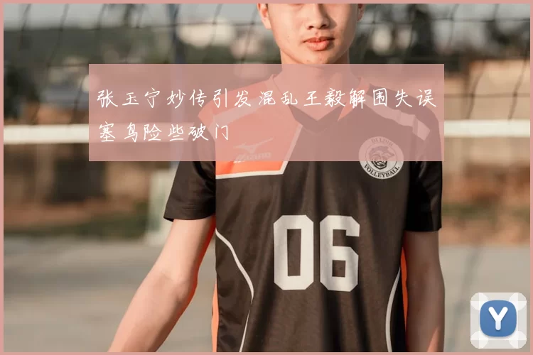 张玉宁妙传引发混乱王毅解围失误塞鸟险些破门