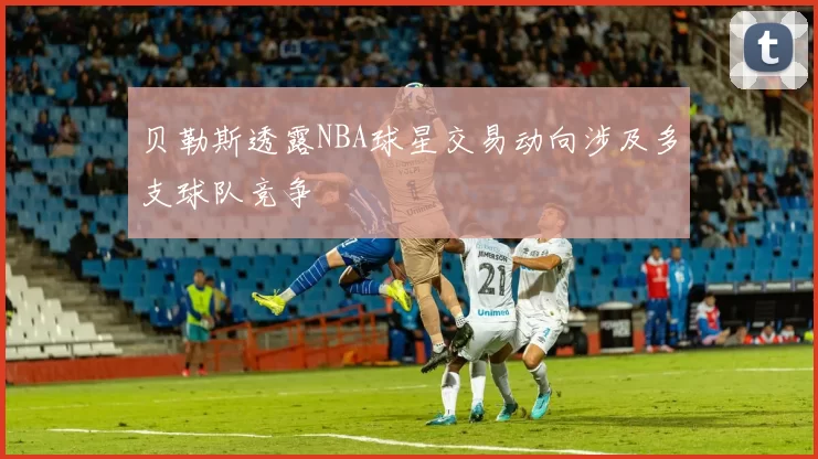 贝勒斯透露NBA球星交易动向涉及多支球队竞争