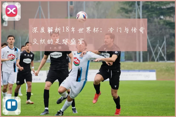 深度解析18年世界杯:冷门与传奇交织的足球盛宴