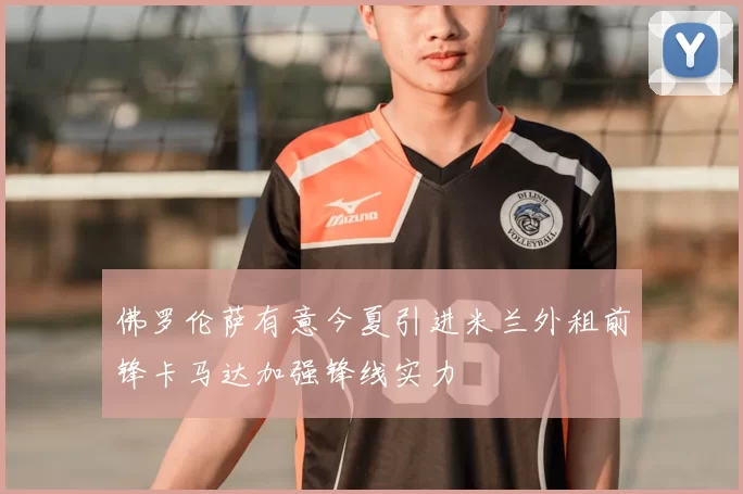 佛罗伦萨有意今夏引进米兰外租前锋卡马达加强锋线实力