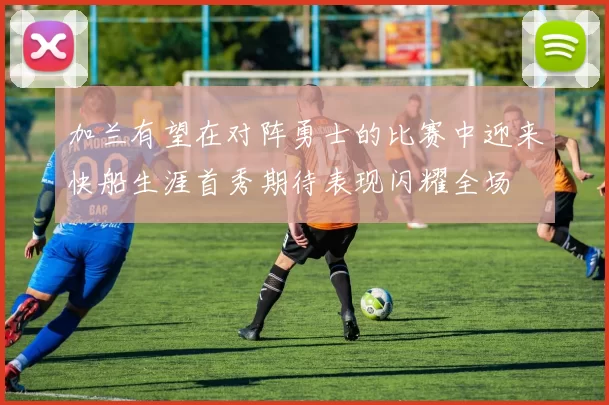加兰有望在对阵勇士的比赛中迎来快船生涯首秀期待表现闪耀全场