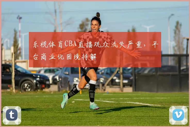 乐视体育CBA直播观众流失严重，平台商业化困境待解
