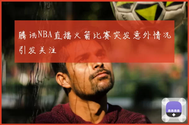腾讯NBA直播火箭比赛突发意外情况引发关注