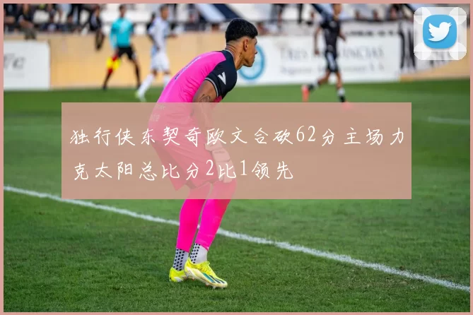 独行侠东契奇欧文合砍62分主场力克太阳总比分2比1领先