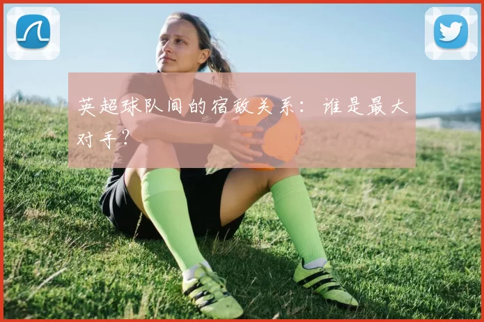 英超球队间的宿敌关系：谁是最大对手？