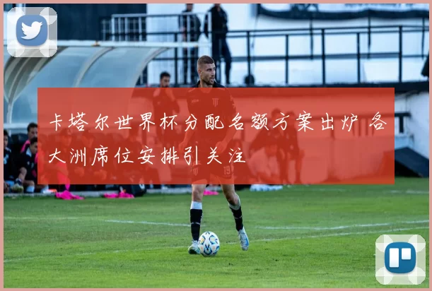卡塔尔世界杯分配名额方案出炉 各大洲席位安排引关注
