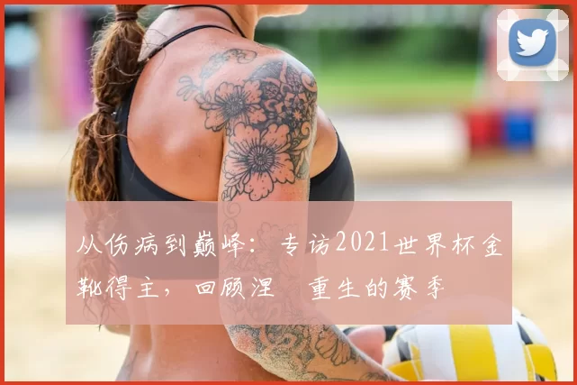 从伤病到巅峰：专访2021世界杯金靴得主，回顾涅槃重生的赛季