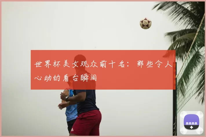 世界杯美女观众前十名：那些令人心动的看台瞬间