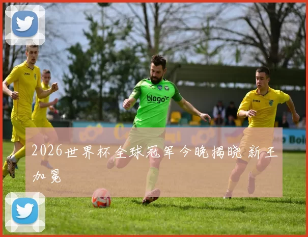 2026世界杯全球冠军今晚揭晓 新王加冕