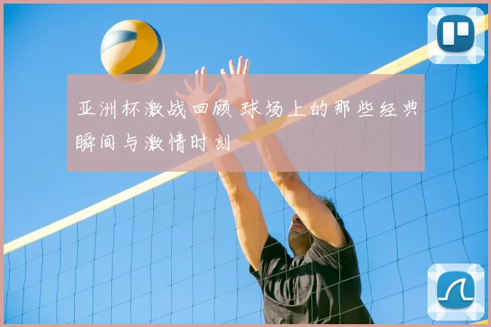 亚洲杯激战回顾 球场上的那些经典瞬间与激情时刻