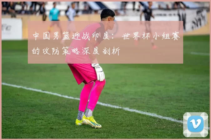 中国男篮迎战印度:世界杯小组赛的攻防策略深度剖析