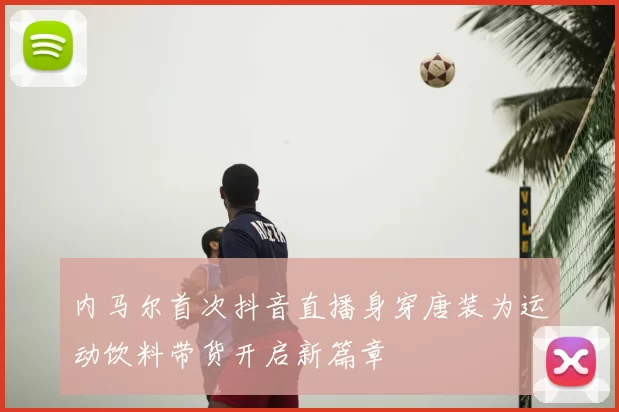 内马尔首次抖音直播身穿唐装为运动饮料带货开启新篇章