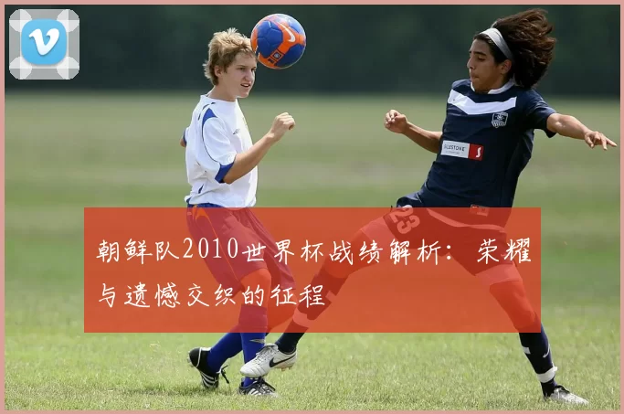 朝鲜队2010世界杯战绩解析:荣耀与遗憾交织的征程