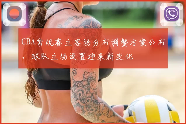 CBA常规赛主客场分布调整方案公布，球队主场设置迎来新变化