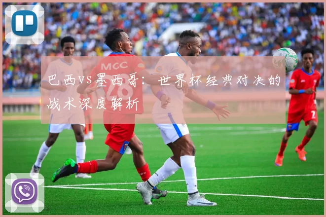 巴西vs墨西哥:世界杯经典对决的战术深度解析