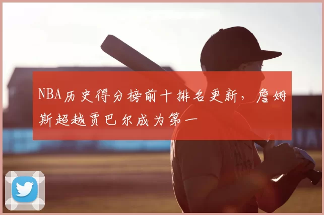 NBA历史得分榜前十排名更新,詹姆斯超越贾巴尔成为第一