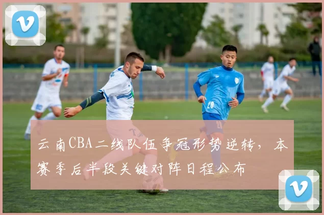 云南CBA二线队伍争冠形势逆转，本赛季后半段关键对阵日程公布