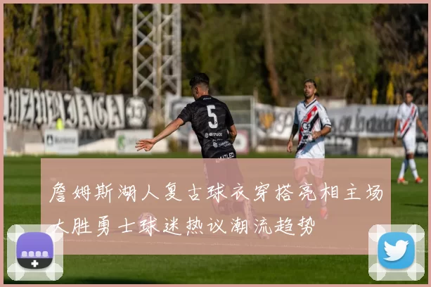 詹姆斯湖人复古球衣穿搭亮相主场大胜勇士球迷热议潮流趋势