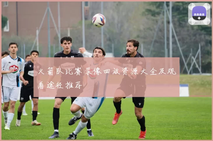 火箭队比赛录像回放资源大全及观看途径推荐