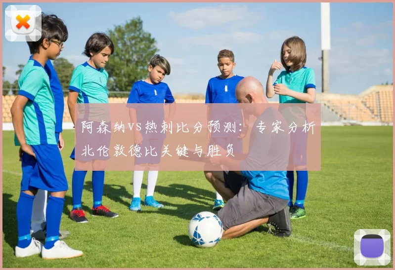 阿森纳vs热刺比分预测:专家分析北伦敦德比关键与胜负