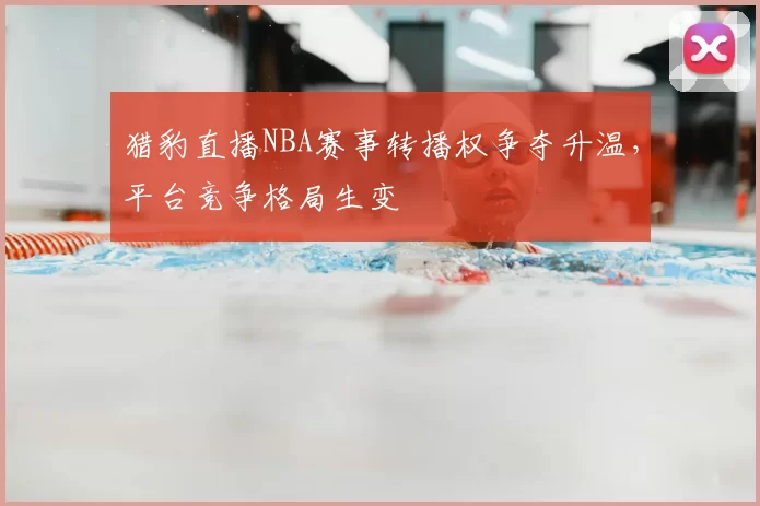 猎豹直播NBA赛事转播权争夺升温，平台竞争格局生变