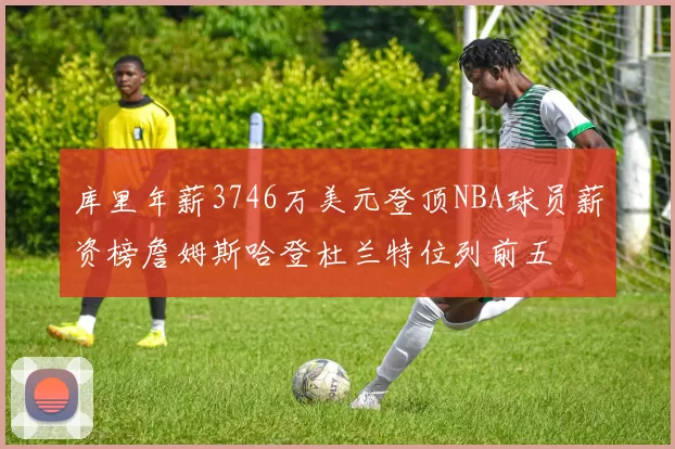 库里年薪3746万美元登顶NBA球员薪资榜詹姆斯哈登杜兰特位列前五