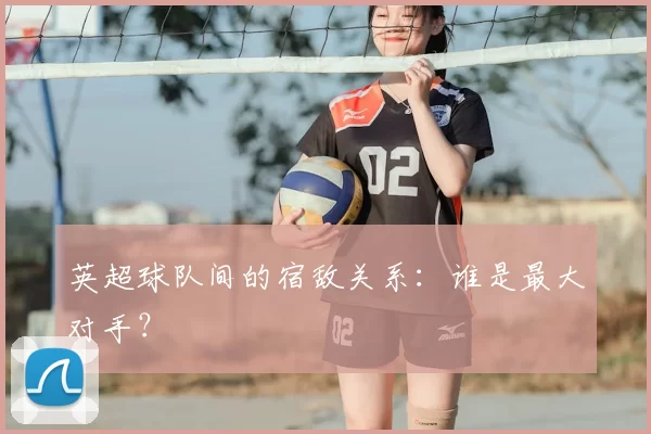 英超球队间的宿敌关系：谁是最大对手？