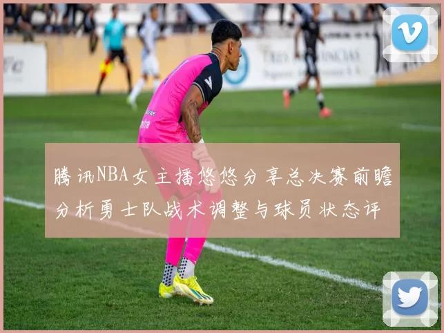 腾讯NBA女主播悠悠分享总决赛前瞻分析勇士队战术调整与球员状态评估