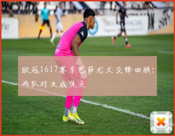 欧冠1617赛季巴萨尤文交锋回顾：两队对决成焦点