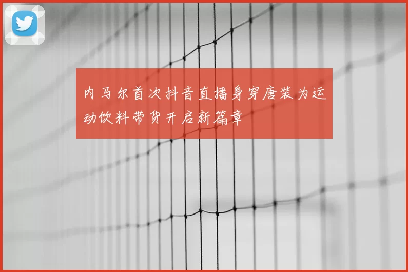 内马尔首次抖音直播身穿唐装为运动饮料带货开启新篇章
