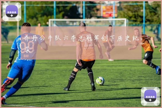 乔丹公牛队六夺总冠军创下历史纪录