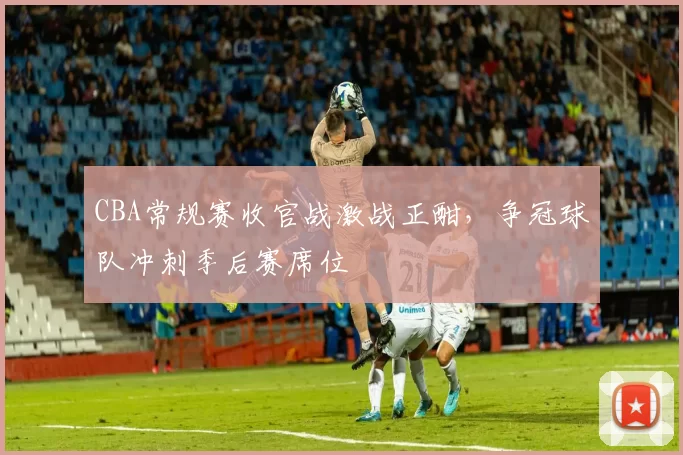 CBA常规赛收官战激战正酣，争冠球队冲刺季后赛席位