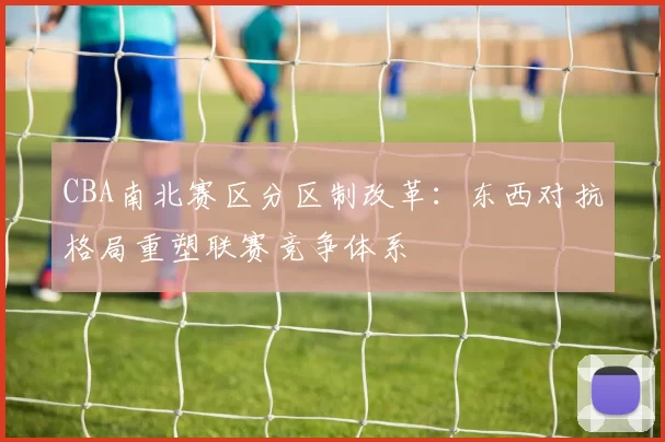 CBA南北赛区分区制改革：东西对抗格局重塑联赛竞争体系