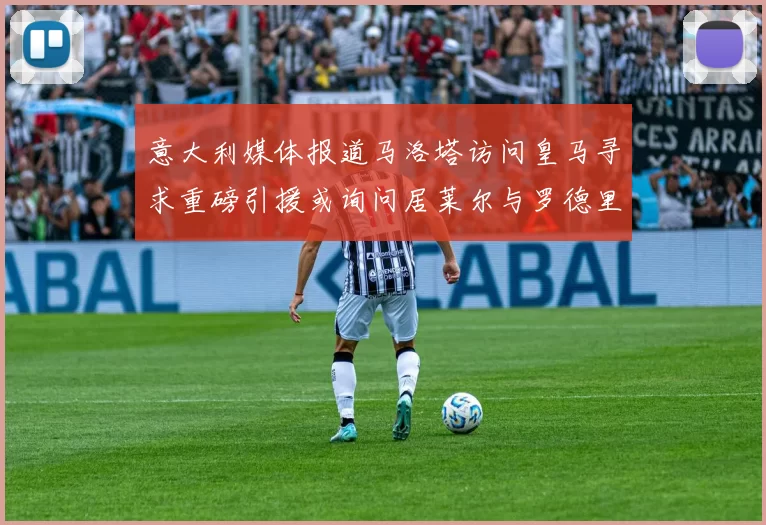 意大利媒体报道马洛塔访问皇马寻求重磅引援或询问居莱尔与罗德里戈