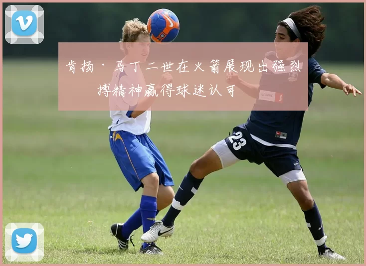 肯扬·马丁二世在火箭展现出强烈拼搏精神赢得球迷认可